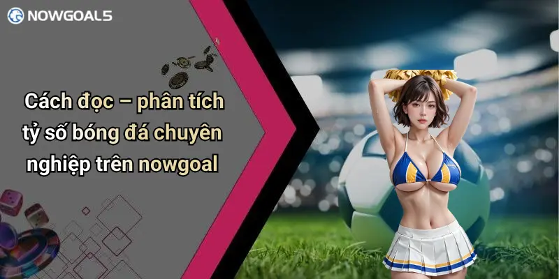 Cách đọc – phân tích tỷ số bóng đá chuyên nghiệp trên nowgoal